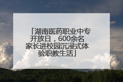 湖南医药职业中专开放日，600余名家长进校园沉浸式体验职教生活