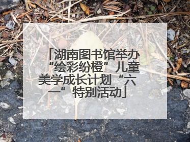 湖南图书馆举办“绘彩纷橙”儿童美学成长计划“六一”特别活动