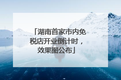 湖南首家市内免税店开业倒计时，效果图公布