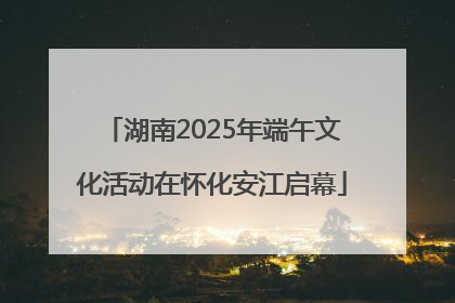 湖南2025年端午文化活动在怀化安江启幕