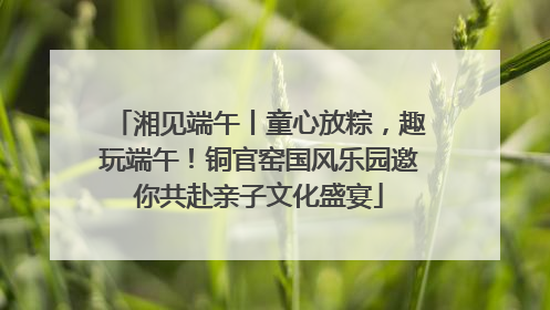 湘见端午丨童心放粽，趣玩端午！铜官窑国风乐园邀你共赴亲子文化盛宴