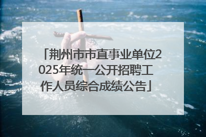 荆州市市直事业单位2025年统一公开招聘工作人员综合成绩公告