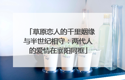 草原恋人的千里姻缘与半世纪相守：两代人的爱情在襄阳同框