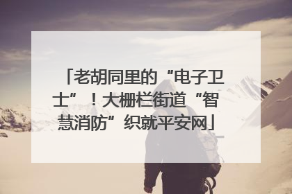 老胡同里的“电子卫士”！大栅栏街道“智慧消防”织就平安网