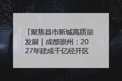 聚焦县市新城高质量发展｜成都崇州：2027年建成千亿经开区、2029年GDP突破750亿元