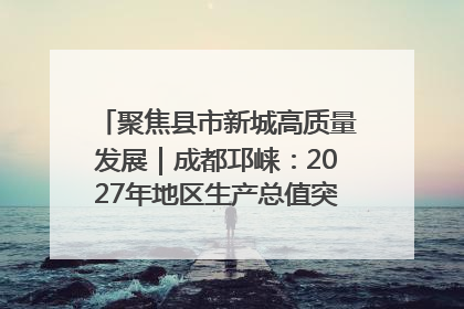 聚焦县市新城高质量发展｜成都邛崃：2027年地区生产总值突破550亿元、建成五百亿级园区