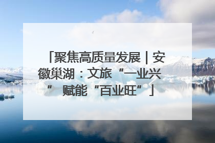 聚焦高质量发展｜安徽巢湖：文旅“一业兴” 赋能“百业旺”