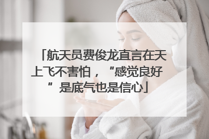 航天员费俊龙直言在天上飞不害怕，“感觉良好”是底气也是信心