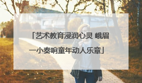 艺术教育浸润心灵 峨眉一小奏响童年动人乐章