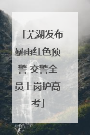 芜湖发布暴雨红色预警 交警全员上岗护高考