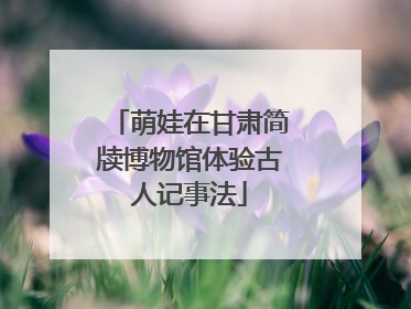 萌娃在甘肃简牍博物馆体验古人记事法