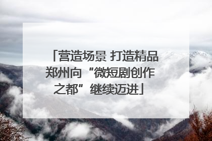 营造场景 打造精品 郑州向“微短剧创作之都”继续迈进