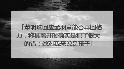 董明珠回应孟羽童能否再回格力，称其离开时确实是犯了很大的错：她对我来说是孩子