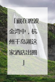 藏在碧波金湾中，杭州千岛湖这家酒店出圈