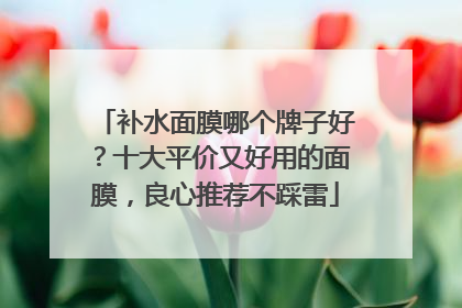 补水面膜哪个牌子好？十大平价又好用的面膜，良心推荐不踩雷