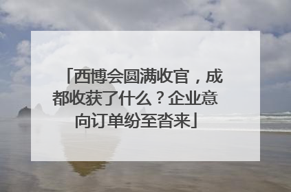 西博会圆满收官，成都收获了什么？企业意向订单纷至沓来