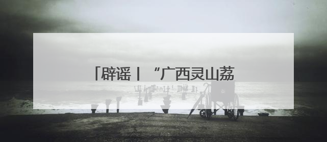 辟谣丨“广西灵山荔枝堆积如山，只能贱卖”为不实信息！