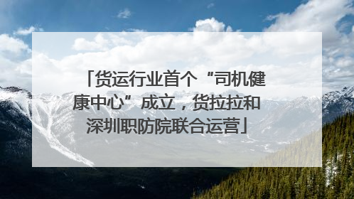 货运行业首个“司机健康中心”成立，货拉拉和深圳职防院联合运营