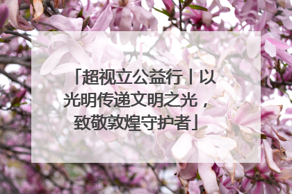 超视立公益行丨以光明传递文明之光，致敬敦煌守护者