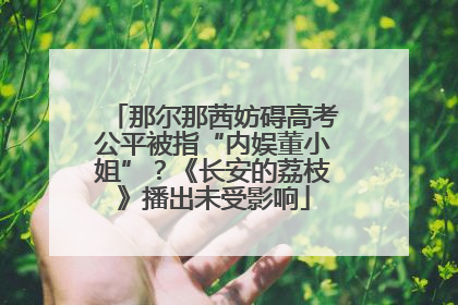 那尔那茜妨碍高考公平被指“内娱董小姐”？《长安的荔枝》播出未受影响