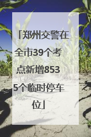 郑州交警在全市39个考点新增8535个临时停车位