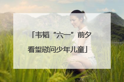 韦韬“六一”前夕看望慰问少年儿童