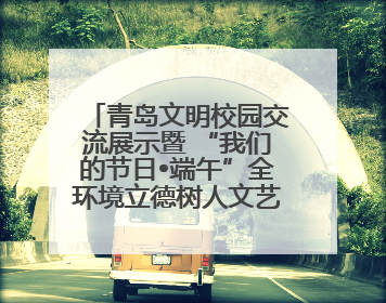 青岛文明校园交流展示暨 “我们的节日•端午”全环境立德树人文艺展演活动举行
