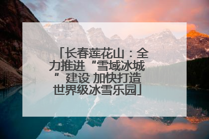 长春莲花山：全力推进“雪域冰城”建设 加快打造世界级冰雪乐园