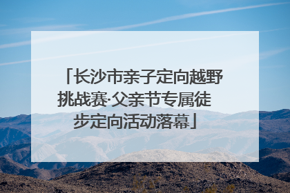 长沙市亲子定向越野挑战赛·父亲节专属徒步定向活动落幕