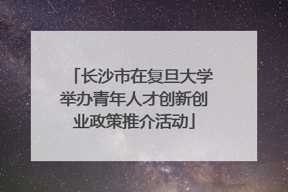 长沙市在复旦大学举办青年人才创新创业政策推介活动