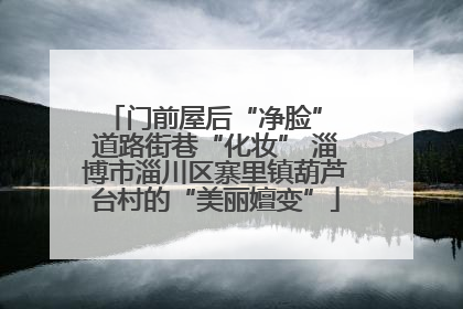 门前屋后“净脸” 道路街巷“化妆” 淄博市淄川区寨里镇葫芦台村的“美丽嬗变”