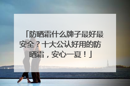 防晒霜什么牌子最好最安全？十大公认好用的防晒霜，安心一夏！