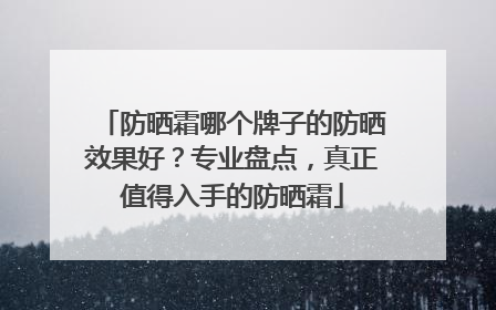 防晒霜哪个牌子的防晒效果好？专业盘点，真正值得入手的防晒霜
