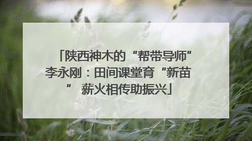 陕西神木的“帮带导师”李永刚：田间课堂育“新苗” 薪火相传助振兴