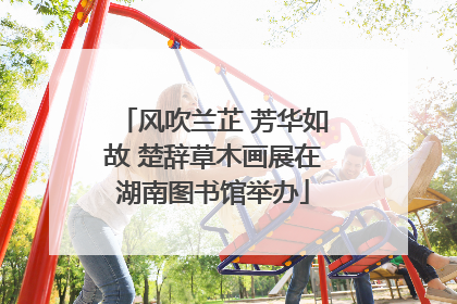 风吹兰芷 芳华如故 楚辞草木画展在湖南图书馆举办