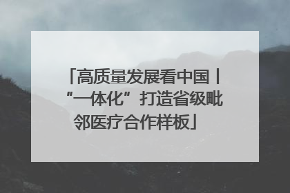 高质量发展看中国丨“一体化”打造省级毗邻医疗合作样板