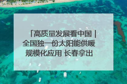 高质量发展看中国｜全国独一份太阳能供暖规模化应用 长春拿出“净月样本”