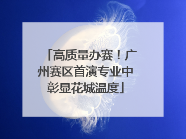 高质量办赛！广州赛区首演专业中彰显花城温度