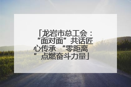 龙岩市总工会：“面对面”共话匠心传承 “零距离”点燃奋斗力量