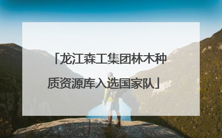 龙江森工集团林木种质资源库入选国家队