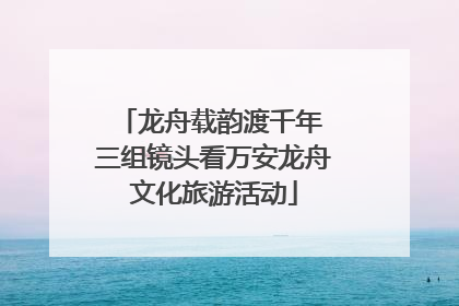 龙舟载韵渡千年 三组镜头看万安龙舟文化旅游活动