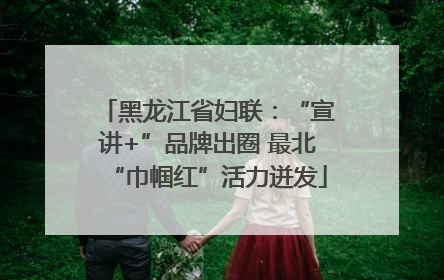 黑龙江省妇联：“宣讲+”品牌出圈 最北“巾帼红”活力迸发