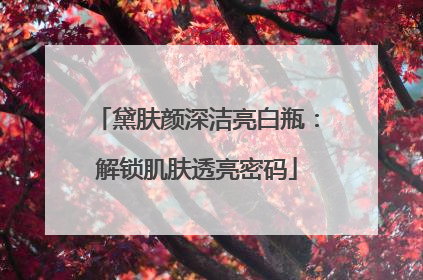 黛肤颜深洁亮白瓶：解锁肌肤透亮密码