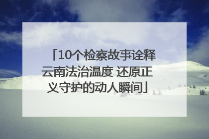 10个检察故事诠释云南法治温度 还原正义守护的动人瞬间