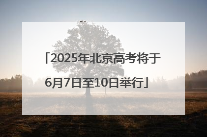 2025年北京高考将于6月7日至10日举行