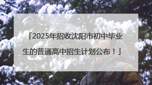 2025年招收沈阳市初中毕业生的普通高中招生计划公布！