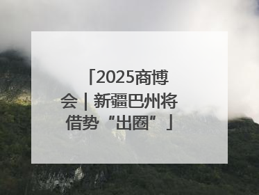 2025商博会｜新疆巴州将借势“出圈”