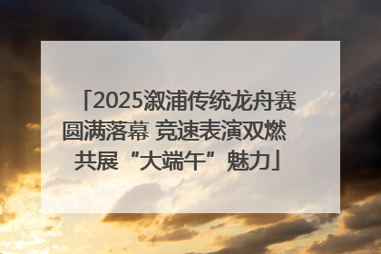 2025溆浦传统龙舟赛圆满落幕 竞速表演双燃 共展“大端午”魅力