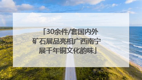 30余件/套国内外矿石展品亮相广西南宁 展千年铜文化韵味