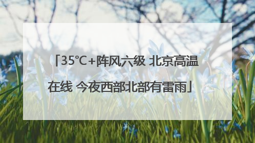 35℃+阵风六级 北京高温在线 今夜西部北部有雷雨
